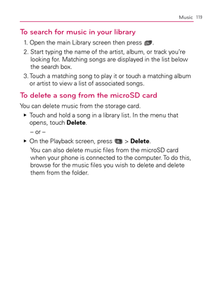 Page 121119Music
To search for music in your library
1.   Open the main Library screen then press .
2.  Start typing the name of the artist, album, or track you’re 
looking for. Matching songs are displayed in the list below 
the search box.
3.  Touch a matching song to play it or touch a matching album 
or artist to view a list of associated songs.
To delete a song from the microSD card
You can delete music from the storage card.
  Touch and hold a song in a library list. In the menu that    Ej
opens, touch...