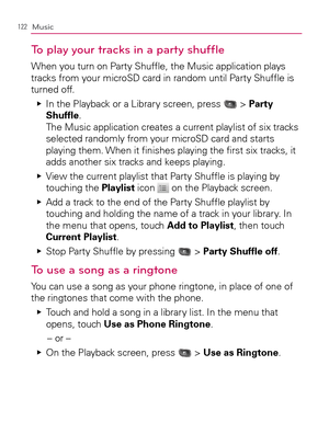 Page 124122Music
To play your tracks in a party shufﬂe
When you turn on Party Shufﬂe, the Music application plays 
tracks from your microSD card in random until Party Shufﬂe is 
turned off.
>Ì >Ì Ej
In the Playback or a Library screen, press 
 > Party 
Shufﬂe.  
The Music application creates a current playlist of six tracks 
selected randomly from your microSD card and starts 
playing them. When it ﬁnishes playing the ﬁrst six tracks, it 
adds another six tracks and keeps playing.
>Ì >Ì Ej
View the current...