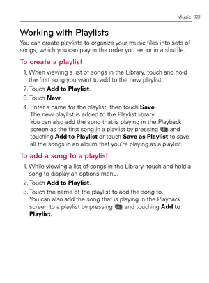 Page 125123Music
Working with Playlists
You can create playlists to organize your music ﬁles into sets of 
songs, which you can play in the order you set or in a shufﬂe.
To create a playlist
1.   When viewing a list of songs in the Library, touch and hold 
the ﬁrst song you want to add to the new playlist.
2.  Touch Add to Playlist.
3.  Touch New.
4.   
Enter a name for the playlist, then touch Save.  
The new playlist is added to the Playlist library.  
You can also add the song that is playing in the Playback...