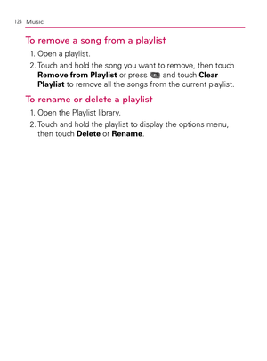 Page 126124Music
To remove a song from a playlist
1.   Open a playlist.
2.  Touch and hold the song you want to remove, then touch 
Remove from Playlist or press 
 and touch Clear 
Playlist to remove all the songs from the current playlist.
To rename or delete a playlist
1.   Open the Playlist library.
2.  Touch and hold the playlist to display the options menu, 
then touch Delete or Rename. 