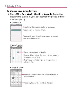 Page 128126Calendar & Tools
To change your Calendar view:
  Press    Ej > Day, Week, Month, or Agenda. Each view 
displays the events in your calendar for the period of time 
that you specify.
Day View   >Ê
Drag left or right to view earlier or later days.
Tap an event to view its details.
Touch and hold a time slot or an event to create a 
new event at that time.
Week View   >Ê
Touch and hold a time slot or an event to create a 
new event at that time.Tap an event to view its details.
Drag the screen left or...