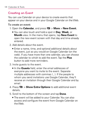 Page 130128Calendar & Tools
Creating an Event
You can use Calendar on your device to create events that 
appear on your device and in your Google Calendar on the Web.
To create an event:
1.   Open the Calendar, and press 
 > More > New Event.
  You can also touch and hold a spot in    >Ê
Day, Week, or 
Month view. In the menu that opens, tap New Event to 
open the new event screen with that day and time already 
entered.
2. Add details about the event.
  Enter a name, time, and optional additional details about...