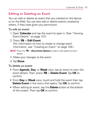 Page 131129Calendar & Tools
Editing or Deleting an Event
You can edit or delete an event that you created on the device 
or on the Web. You can also edit or delete events created by 
others, if they have given you permission.
To edit an event:
1.   Open Calendar and tap the event to open it. (See “Viewing 
Event Details” on page 127.)
2.  Press 
 > Edit Event. 
(For information on how to create or change event 
information, see “Creating an Event” on page 128.)
NOTE:  Press the  > Show Extra Options to add or...