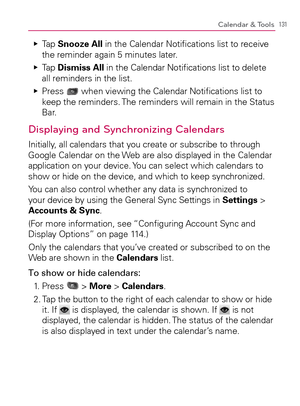 Page 133131Calendar & Tools
  Tap    Ej
Snooze All in the Calendar Notiﬁcations list to receive 
the reminder again 5 minutes later.
  Tap    Ej
Dismiss All in the Calendar Notiﬁcations list to delete 
all reminders in the list.
  Press    Ej
 when viewing the Calendar Notiﬁcations list to 
keep the reminders. The reminders will remain in the Status 
Bar.
Displaying and Synchronizing Calendars
Initially, all calendars that you create or subscribe to through 
Google Calendar on the Web are also displayed in the...