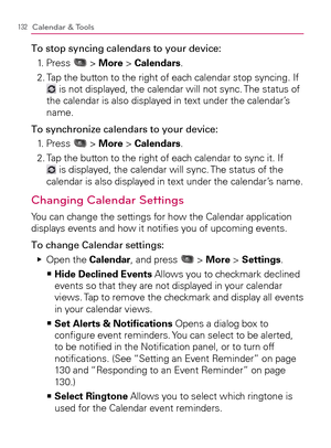 Page 134132Calendar & Tools
To stop syncing calendars to your device:
1. Press 
 > More > Calendars.
2.  Tap the button to the right of each calendar stop syncing. If 
 is not displayed, the calendar will not sync. The status of 
the calendar is also displayed in text under the calendar’s 
name.
To synchronize calendars to your device:
1. Press 
 > More > Calendars.
2.  Tap the button to the right of each calendar to sync it. If 
 is displayed, the calendar will sync. The status of the 
calendar is also...