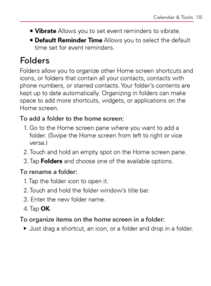 Page 135133Calendar & Tools
  Vibrate   >Ê
 Allows you to set event reminders to vibrate.
  Default Reminder Time   >Ê
 Allows you to select the default 
time set for event reminders.
Folders
Folders allow you to organize other Home screen shortcuts and 
icons, or folders that contain all your contacts, contacts with 
phone numbers, or starred contacts. Your folder’s contents are 
kept up to date automatically. Organizing in folders can make 
space to add more shortcuts, widgets, or applications on the 
Home...