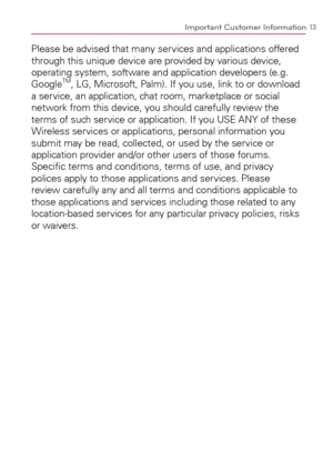 Page 1513
Please be advised that many services and applications offered 
through this unique device are provided by various device, 
operating system, software and application developers (e.g. 
Google
TM, LG, Microsoft, Palm). If you use, link to or download 
a service, an application, chat room, marketplace or social 
network from this device, you should carefully review the 
terms of such service or application. If you USE ANY of these 
Wireless services or applications, personal information you 
submit may...