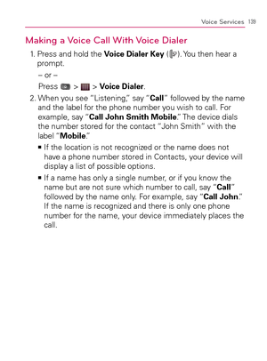 Page 141139Voice Services
Making a Voice Call With Voice Dialer
1.   Press and hold the Voice Dialer Key (). You then hear a 
prompt.
– or –
Press 
 >  > Voice Dialer.
2.  When you see “Listening,” say “Call” followed by the name 
and the label for the phone number you wish to call. For 
example, say “Call John Smith Mobile.” The device dials 
the number stored for the contact “John Smith” with the 
label “Mobile.”
  If the location is not recognized or the name does not    >Ê
have a phone number stored in...