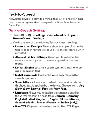 Page 143141Voice Services
Text-to-Speech
Allows the device to provide a verbal readout of onscreen data 
such as messages and incoming caller information (based on 
Caller ID).
Text-to-Speech Settings
1.   Press  >  > Settings > Voice Input & Output > 
Text-to-Speech Settings.
2.  Conﬁgure any of the following Text-to-Speech settings:
  Listen to an Example   >Ê
 Plays a short example of what the 
text-to-speech feature will sound like on your device when 
activated.
  Always Use My Settings   >Ê
 Allows you to...