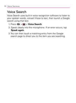 Page 144142Voice Services
Voice Search
Voice Search uses built-in voice recognition software to listen to 
your spoken words, convert those to text, then launch a Google 
search using that text.
1. Press 
 >  > Voice Search.
2.  Speak clearly into the microphone. If an error occurs, tap 
Speak again.
3.  You can then touch a matching entry from the Google 
search page to direct you to the item you are searching. 