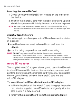 Page 146144microSD Card
Inserting the microSD Card
1.   Gently uncover the microSD slot located on the left side of 
the device.
2.  Position the microSD card with the label side facing up and 
slide it into place until it is fully inserted and locked in place.
NOTE:  Be sure to use only recommended microSD cards (up to 32GB). Using 
non-recommended microSD cards could cause data loss and damage your 
device.
microSD Icon Indicators
The following icons show your microSD card connection status 
at a glance:
 -...