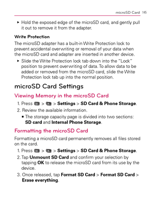 Page 147145microSD Card
  Hold the exposed edge of the microSD card, and gently pull    Ej
it out to remove it from the adapter.
Write Protection
The microSD adapter has a built-in Write Protection lock to 
prevent accidental over writing or removal of your data when 
the microSD card and adapter are inserted in another device.
  Slide the Write Protection lock tab down into the “Lock”    Ej
position to prevent over writing of data. To allow data to be 
added or removed from the microSD card, slide the Write...