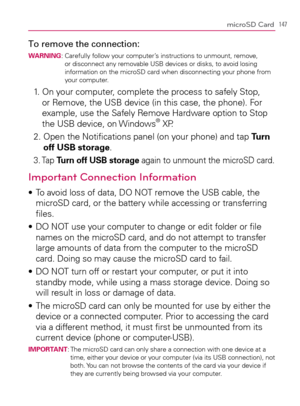 Page 149147microSD Card
To remove the connection:WARNING:  Carefully follow your computer’s instructions to unmount, remove, 
or disconnect any removable USB devices or disks, to avoid losing 
information on the microSD card when disconnecting your phone from 
your computer.
1.   On your computer, complete the process to safely Stop, 
or Remove, the USB device (in this case, the phone). For 
example, use the Safely Remove Hardware option to Stop 
the USB device, on Windows
® XP.
2.  Open the Notiﬁcations panel...