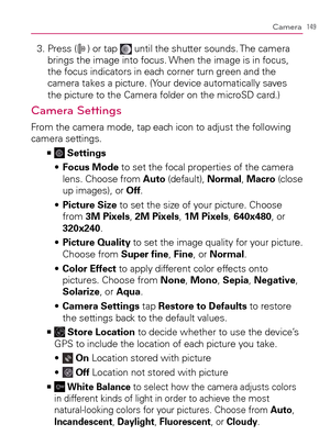 Page 151149Camera
3.  Press () or tap  until the shutter sounds. The camera 
brings the image into focus. When the image is in focus, 
the focus indicators in each corner turn green and the 
camera takes a picture. (Your device automatically saves 
the picture to the Camera folder on the microSD card.)
Camera Settings
From the camera mode, tap each icon to adjust the following 
camera settings.
  >Ê
 Settings
  Focus Mode s   to set the focal properties of the camera 
lens. Choose from Auto (default), Normal,...