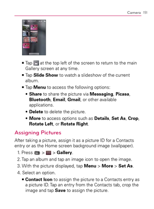 Page 153151Camera
  Tap    >Ê at the top left of the screen to return to the main 
Gallery screen at any time.
  Tap    >Ê
Slide Show to watch a slideshow of the current 
album.
  Tap    >Ê
Menu to access the following options:
  Share s   to share the picture via Messaging, Picasa, 
Bluetooth, Email, Gmail, or other available 
applications.
  Delete s   to delete the picture.
  More s   to access options such as Details, Set As, Crop, 
Rotate Left, or Rotate Right.
Assigning Pictures
After taking a picture,...