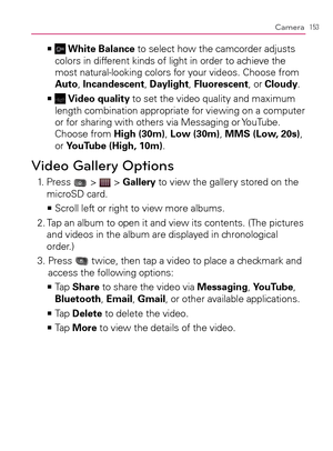 Page 155153Camera
    >Ê White Balance to select how the camcorder adjusts 
colors in different kinds of light in order to achieve the 
most natural-looking colors for your videos. Choose from 
Auto, Incandescent, Daylight, Fluorescent, or Cloudy.
    >Ê
 Video quality to set the video quality and maximum 
length combination appropriate for viewing on a computer 
or for sharing with others via Messaging or YouTube. 
Choose from High (30m), Low (30m), MMS (Low, 20s), 
or YouTube (High, 10m).
Video Gallery...