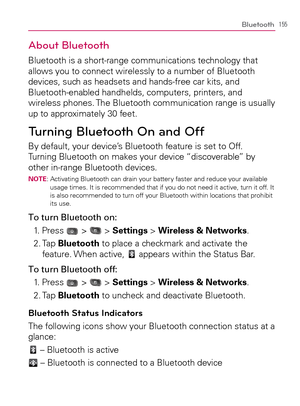 Page 157155Bluetooth
About Bluetooth
Bluetooth is a short-range communications technology that 
allows you to connect wirelessly to a number of Bluetooth 
devices, such as headsets and hands-free car kits, and 
Bluetooth-enabled handhelds, computers, printers, and 
wireless phones. The Bluetooth communication range is usually 
up to approximately 30 feet.
Turning Bluetooth On and Off
By default, your device’s Bluetooth feature is set to Off. 
Turning Bluetooth on makes your device “discoverable” by 
other...