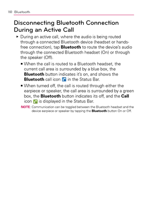 Page 162160Bluetooth
Disconnecting Bluetooth Connection 
During an Active Call
  During an active call, where the audio is being routed    Ej
through a connected Bluetooth device (headset or hands-
free connection), tap Bluetooth to route the device’s audio 
through the connected Bluetooth headset (On) or through 
the speaker (Off).
  When the call is routed to a Bluetooth headset, the    >Ê
current call area is surrounded by a blue box, the 
Bluetooth button indicates it’s on, and shows the 
Bluetooth call icon...