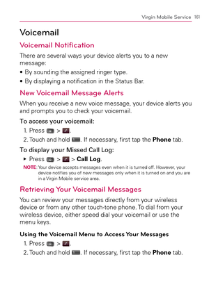 Page 163161Virgin Mobile Service
Voicemail
Voicemail Notiﬁcation
There are several ways your device alerts you to a new 
message:
By sounding the assigned ringer type. s 
By displaying a notiﬁcation in the Status Bar. s 
New Voicemail Message Alerts
When you receive a new voice message, your device alerts you 
and prompts you to check your voicemail.
To access your voicemail:
1. Press 
 > .
2. Touch and hold 
. If necessary, ﬁrst tap the Phone tab.
To display your Missed Call Log:
Press    Ej
 >  > Call...