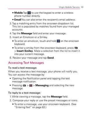 Page 165163Virgin Mobile Service
  Mobile   >Ê
 Tap  to use the keypad to enter a wireless 
phone number directly.
  Email   >Ê
 You can also enter the recipient’s email address.
3.  Tap a matching entry from the onscreen dropdown list. 
This list is populated by matches found from your managed 
accounts.
4.  Tap the Message ﬁeld and enter your message.
5.  Insert an Emoticon or a Smiley.
  To enter an emoticon, touch and hold    >Ê
 on the onscreen 
keyboard.
  To enter a smiley from the onscreen keyboard,...