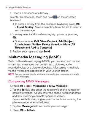 Page 166164Virgin Mobile Services
3. Insert an emoticon or a Smiley.
  To enter an emoticon, touch and hold 
 on the onscreen 
keyboard.
  To enter a smiley from the onscreen keyboard, press    >Ê
 
> Insert Smiley. Make a selection from the list to insert it 
into the message.
4.  You may select additional messaging options by pressing 
.
  Options include:    >Ê
Call, View Contact, Add Subject, 
Attach, Insert Smiley, Delete thread, or More [All 
Threads and Add to Contacts].
5. Review your reply and tap...