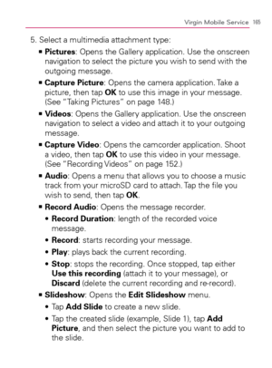 Page 167165Virgin Mobile Service
5. Select a multimedia attachment type:
  Pictures   >Ê
: Opens the Gallery application. Use the onscreen 
navigation to select the picture you wish to send with the 
outgoing message.
  Capture Picture   >Ê
: Opens the camera application. Take a 
picture, then tap OK to use this image in your message. 
(See “Taking Pictures” on page 148.)
  Videos   >Ê
: Opens the Gallery application. Use the onscreen 
navigation to select a video and attach it to your outgoing 
message.
    >Ê...