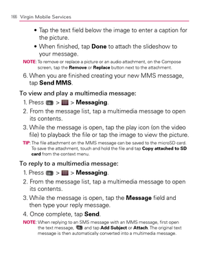 Page 168166Virgin Mobile Services
  Tap the text ﬁeld below the image to enter a caption for  s 
the picture.
  When ﬁnished, tap  s Done to attach the slideshow to 
your message.
NOTE:  To remove or replace a picture or an audio attachment, on the Compose 
screen, tap the Remove or Replace button next to the attachment.
6.  When you are ﬁnished creating your new MMS message, 
tap Send MMS.
To view and play a multimedia message:
1. Press 
 >  > Messaging.
2.  From the message list, tap a multimedia message to...