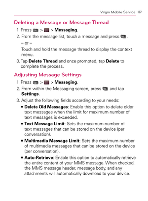 Page 169167Virgin Mobile Service
Deleting a Message or Message Thread
1. Press  >  > Messaging.
2. From the message list, touch a message and press 
.
– or –
Touch and hold the message thread to display the context 
menu.
3.  Tap Delete Thread and once prompted, tap Delete to 
complete the process.
Adjusting Message Settings
1. Press  >  > Messaging.
2.  From within the Messaging screen, press 
 and tap 
Settings.
3.  Adjust the following ﬁelds according to your needs:
  Delete Old Messages   >Ê
: Enable this...