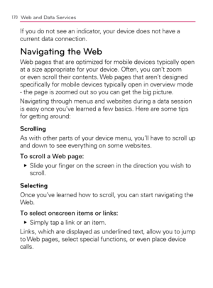 Page 172170Web and Data Services
If you do not see an indicator, your device does not have a 
current data connection.
Navigating the Web
Web pages that are optimized for mobile devices typically open 
at a size appropriate for your device. Often, you can’t zoom 
or even scroll their contents. Web pages that aren’t designed 
speciﬁcally for mobile devices typically open in overview mode 
- the page is zoomed out so you can get the big picture.
Navigating through menus and websites during a data session 
is easy...