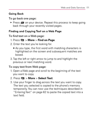 Page 173171Web and Data Services
Going Back
To go back one page:
  Press    Ej
 on your device. Repeat this process to keep going 
back through your recently visited pages.
Finding and Copying Text on a Web Page
To ﬁnd text on a Web page:
1. Press 
 > More > Find on Page.
2. Enter the text you’re looking for.
  As you type, the ﬁrst word with matching characters is    >Ê
highlighted on the screen and subsequent matches are 
boxed.
3.  Tap the left or right arrow to jump to and highlight the 
previous or next...