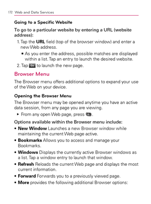 Page 174172Web and Data Services
Going to a Speciﬁc Website
To go to a particular website by entering a URL (website 
address):
1.   Tap the URL ﬁeld (top of the browser window) and enter a 
new Web  address.
  As you enter the address, possible matches are displayed    >Ê
within a list. Tap an entry to launch the desired website.
2. Tap 
Go to launch the new page.
Browser Menu
The Browser menu offers additional options to expand your use 
of the Web on your device.
Opening the Browser Menu
The Browser menu may...