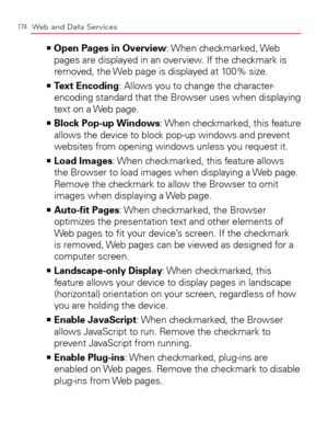 Page 176174Web and Data Services
  Open Pages in Overview   >Ê
: When  checkmarked, Web 
pages are displayed in an overview. If the checkmark is 
removed, the Web page is displayed at 100% size.
  Text Encoding   >Ê
: Allows you to change the character-
encoding standard that the Browser uses when displaying 
text on a Web page.
  Block Pop-up Windows   >Ê
: When checkmarked, this feature 
allows the device to block pop-up windows and prevent 
websites from opening windows unless you request it.
  Load Images...