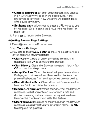 Page 177175Web and Data Services
    >Ê
Open in Background: When checkmarked, links opened 
in a new window will open in the background. If the 
checkmark is removed, new windows will open in place 
of the current window.
  Set home page   >Ê
: Allows you to enter a URL to set as your 
Home page. (See “Setting the Browser Home Page” on 
page 175)
4. Press 
 to return to the Browser.
Adjusting Browser Page Settings
1. Press  to open the Browser menu.
2. Tap More > Settings.
3.  Navigate to the Privacy Settings...