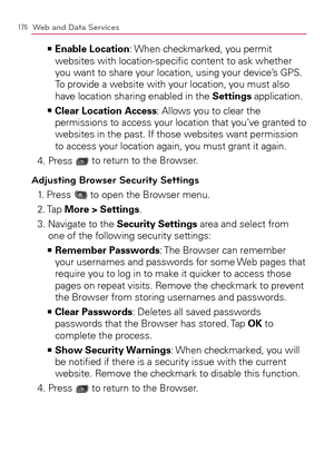 Page 178176Web and Data Services
  Enable Location   >Ê
: When checkmarked, you permit 
websites with location-speciﬁc content to ask whether 
you want to share your location, using your device’s GPS. 
To provide a website with your location, you must also 
have location sharing enabled in the Settings application.
  Clear Location Access   >Ê
: Allows you to clear the 
permissions to access your location that you’ve granted to 
websites in the past. If those websites want permission 
to access your location...