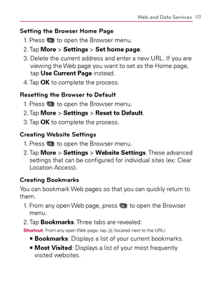 Page 179177Web and Data Services
Setting the Browser Home Page
1. Press  to open the Browser menu.
2. Tap More > Settings > Set home page.
3.  Delete the current address and enter a new URL. If you are 
viewing the Web page you want to set as the Home page, 
tap Use Current Page instead.
4. Tap OK to complete the process.
Resetting the Browser to Default
1. Press  to open the Browser menu.
2. Tap More > Settings > Reset to Default.
3. Tap OK to complete the process.
Creating Website Settings
1. Press  to open...