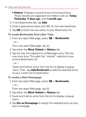 Page 180178Web and Data Services
  History   >Ê
: Displays a record of your browsing history. 
These records are organized into folders such as: Today, 
Yesterday, 5 days ago, and 1 month ago.
3. In the Bookmarks tab, tap Add.
4. Enter a descriptive name and URL for the new bookmark
5. Tap OK to store the new entry to your Bookmarks list.
To create Bookmarks from other Tabs:
1. From any open Web page, press 
 > Bookmarks.
– or –
From any open Web page, tap 
.
2. Tap either the Most Visited or History tab.
3....