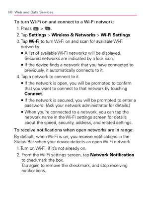 Page 182180Web and Data Services
To turn Wi-Fi on and connect to a Wi-Fi network:
1. Press 
 > .
2. Tap Settings > Wireless & Networks > Wi-Fi Settings.
3.  Tap Wi-Fi to turn Wi-Fi on and scan for available Wi-Fi 
networks.
  A list of available Wi-Fi networks will be displayed.    >Ê
Secured networks are indicated by a lock icon.
  If the device ﬁnds a network that you have connected to    >Ê
previously, it automatically connects to it.
4. Tap a network to connect to it.
  If the network is open, you will be...