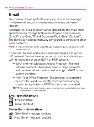 Page 184182Web and Data Services
Email
Your device’s Email application lets you access and manage 
multiple email accounts simultaneously in one convenient 
location.
Although there is a separate Gmail application, the main email 
application can manage both Internet-based email services 
(Gmail™ and Yahoo™) and Corporate Work Email (Outlook
®). 
The device can also be manually conﬁgured to connect to other 
email systems.
NOTE:  If you have multiple email accounts, you must conﬁgure each account with 
its own...