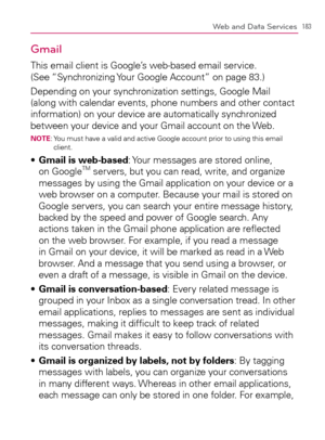 Page 185183Web and Data Services
Gmail
This email client is Google’s web-based email service. 
(See “Synchronizing Your Google Account” on page 83.)
Depending on your synchronization settings, Google Mail 
(along with calendar events, phone numbers and other contact 
information) on your device are automatically synchronized 
between your device and your Gmail account on the Web.
NOTE:  You must have a valid and active Google account prior to using this email 
client.
  Gmail is web-based s  : Your messages are...