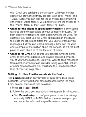 Page 186184Web and Data Services
with Gmail you can label a conversation with your mother 
about your brother’s birthday present with both “Mom” and 
“Dave.” Later, you can look for the all messages containing 
either label. Using folders, you’d have to store the message in 
the “Mom” folder or the “Dave” folder, not both.
  Gmail for the phone is optimized for mobile s  : Some Some 
features are only accessible on your computer browser. The 
best place to organize and learn about Gmail is the Web. For 
example,...