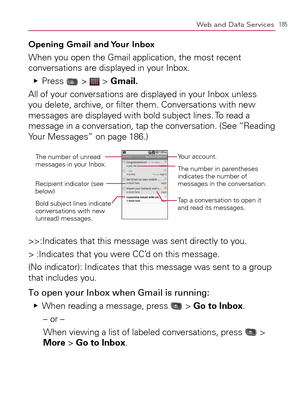 Page 187185Web and Data Services
Opening Gmail and Your Inbox
When you open the Gmail application, the most recent 
conversations are displayed in your Inbox.
Press    Ej
 >  > Gmail.
All of your conversations are displayed in your Inbox unless 
you delete, archive, or ﬁlter them. Conversations with new 
messages are displayed with bold subject lines. To read a 
message in a conversation, tap the conversation. (See “Reading 
Your Messages” on page 186.)
Your account.
The number of unread 
messages in your...