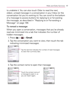 Page 189187Web and Data Services
to undelete it. You can also touch Older to read the next, 
oldest, unread message in a conversation in your Inbox (or the 
conversation list you’re working in). You can scroll to the bottom 
of a message to access buttons for replying to or for warding 
the message, as described in “Replying to or For warding a 
Message” on page 189.
To reread a message:
When you open a conversation, messages that you’ve already 
read are minimized into a tab that indicates the number of 
hidden...