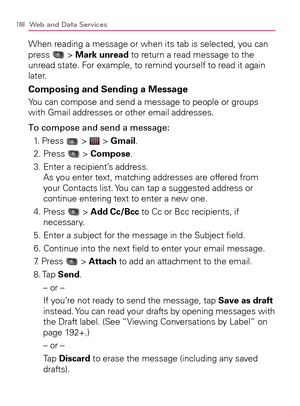 Page 190188Web and Data Services
When reading a message or when its tab is selected, you can 
press  > Mark unread to return a read message to the 
unread state. For example, to remind yourself to read it again 
later.
Composing and Sending a Message
You can compose and send a message to people or groups 
with Gmail addresses or other email addresses.
To compose and send a message:
1. Press 
 >  > Gmail.
2. Press 
 > Compose.
3.  Enter a recipient’s address. 
As you enter text, matching addresses are offered...