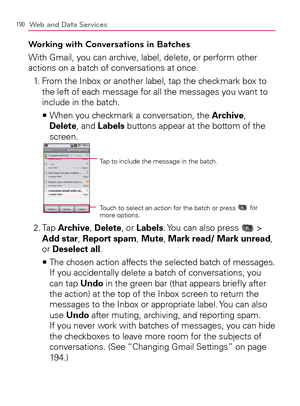 Page 192190Web and Data Services
Working with Conversations in Batches
With Gmail, you can archive, label, delete, or perform other 
actions on a batch of conversations at once.
1.   From the Inbox or another label, tap the checkmark box to 
the left of each message for all the messages you want to 
include in the batch.
  When you checkmark a conversation, the    >Ê
Archive, 
Delete, and Labels buttons appear at the bottom of the 
screen.
Tap to include the message in the batch.
Touch to select an action for...