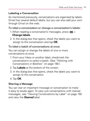 Page 193191Web and Data Services
Labeling a Conversation
As mentioned previously, conversations are organized by labels. 
Gmail has several default labels, but you can also add your own 
through Gmail on the web.
To label a conversation or change a conversation’s labels:
1.   When reading a conversation’s messages, press 
 > 
Change labels.
2.  In the dialog box that opens, check the labels you want to 
assign to the conversation and tap OK.
To label a batch of conversations at once:
You can assign or change the...