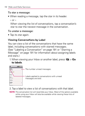 Page 194192Web and Data Services
To star a message:
When reading a message, tap the star in its header. s 
– or –
When viewing the list of conversations, tap a conversation’s 
star to star the newest message in the conversation.
To unstar a message:
Tap its star again. s 
Viewing Conversations by Label
You can view a list of the conversations that have the same 
label, including conversations with starred messages. 
(See “Labeling a Conversation” on page 191 or “Starring a 
Message” on page 191 for information...