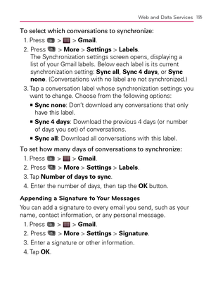 Page 197195Web and Data Services
To select which conversations to synchronize:
1. Press 
 >  > Gmail.
2.  Press 
 > More > Settings > Labels. 
The Synchronization settings screen opens, displaying a 
list of your Gmail labels. Below each label is its current 
synchronization setting: Sync all, Sync 4 days, or Sync 
none. (Conversations with no label are not synchronized.)
3.  Tap a conversation label whose synchronization settings you 
want to change. Choose from the following options:
  Sync none   >Ê
: Don’t...