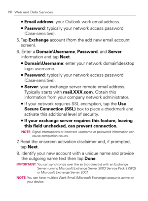 Page 200198Web and Data Services
Email address   >Ê
: your Outlook work email address.
  Password   >Ê
: typically your network access password 
(Case-sensitive).
5.  Tap Exchange account (from the add new email account 
screen).
6.  Enter a Domain\Username, Password, and Server 
information and tap Next.
    >Ê
Domain\Username: enter your network domain\desktop 
login username.
  Password   >Ê
: typically your network access password 
(Case-sensitive).
  Server   >Ê
: your exchange server remote email address....