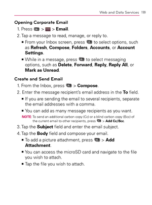 Page 201199Web and Data Services
Opening Corporate Email
1. Press  >  > Email.
2.  Tap a message to read, manage, or reply to.
  From your Inbox screen, press    >Ê
 to select options, such 
as Refresh, Compose, Folders, Accounts, or Account 
Settings.
  While in a message, press    >Ê
 to select messaging 
options, such as Delete, Forward, Reply, Reply All, or 
Mark as Unread.
Create and Send Email
1. From the Inbox, press  > Compose.
2. Enter the message recipient’s email address in the To ﬁeld.
  If you are...