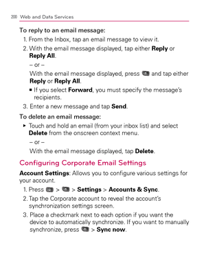 Page 202200Web and Data Services
To reply to an email message:
1. From the Inbox, tap an email message to view it.
2.  With the email message displayed, tap either Reply or 
Reply All.
– or –
With the email message displayed, press 
 and tap either 
Reply or Reply All.
  If you select    >Ê
Forward, you must specify the message’s 
recipients.
3. Enter a new message and tap Send.
To delete an email message:
  Touch and hold an email (from your inbox list) and select    Ej
Delete from the onscreen context menu.
–...